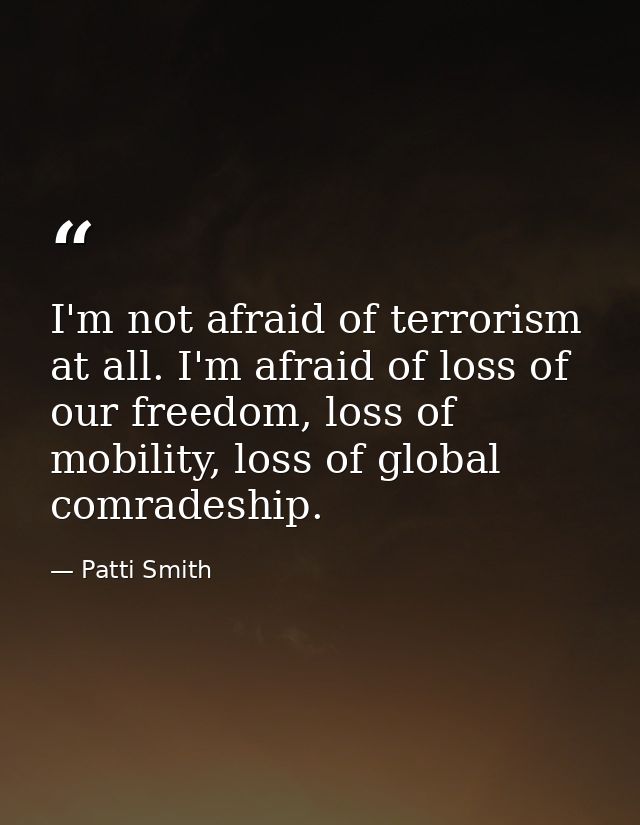 I'm not afraid of terrorism at all. I'm afraid of loss of our freedom, loss of mobility, loss of global comradeship. — Patti Smith