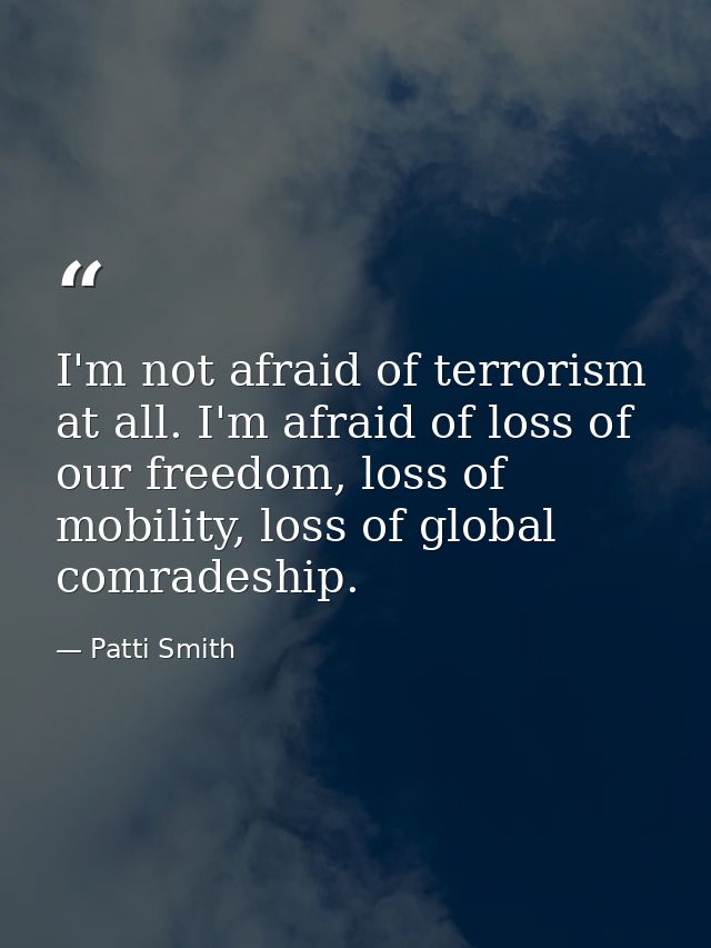 I'm not afraid of terrorism at all. I'm afraid of loss of our freedom, loss of mobility, loss of global comradeship. — Patti Smith