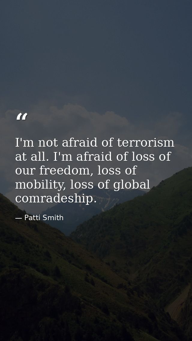 I'm not afraid of terrorism at all. I'm afraid of loss of our freedom, loss of mobility, loss of global comradeship. — Patti Smith