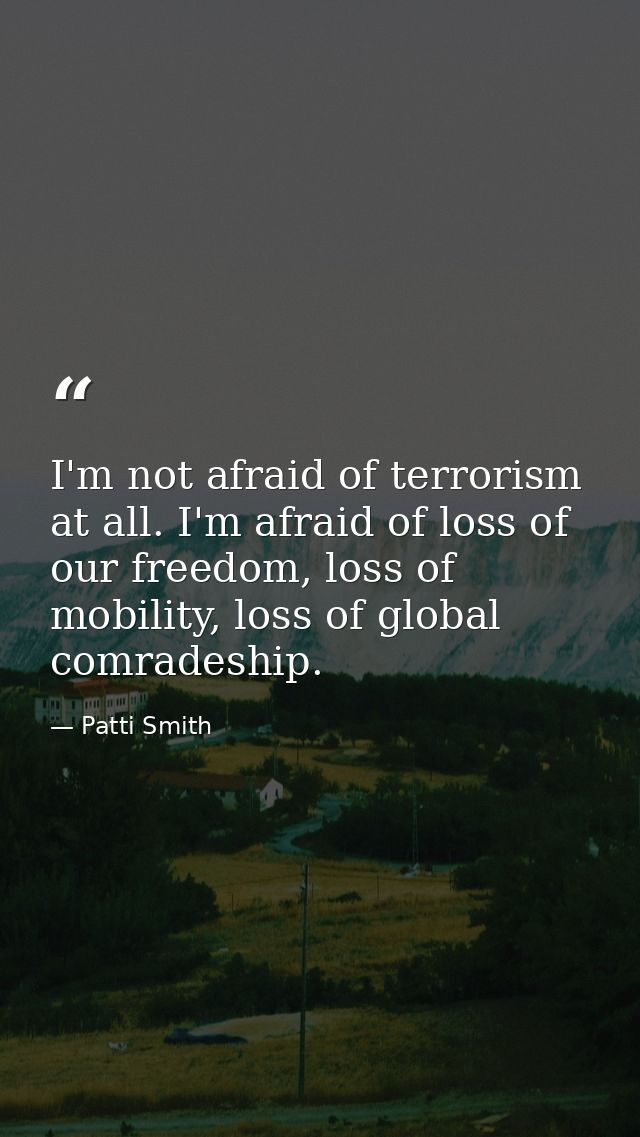 I'm not afraid of terrorism at all. I'm afraid of loss of our freedom, loss of mobility, loss of global comradeship. — Patti Smith