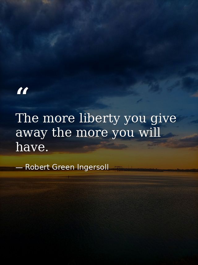 The more liberty you give away the more you will have. — Robert Green Ingersoll