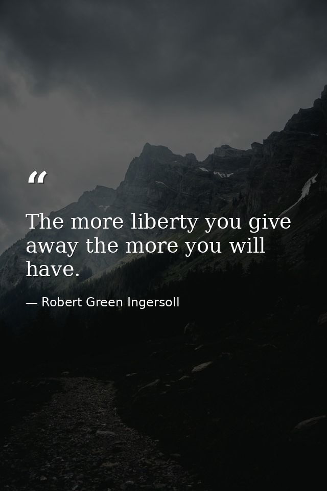 The more liberty you give away the more you will have. — Robert Green Ingersoll
