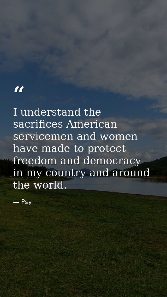 I understand the sacrifices American servicemen and women have made to protect freedom and democracy in my country and a — Psy