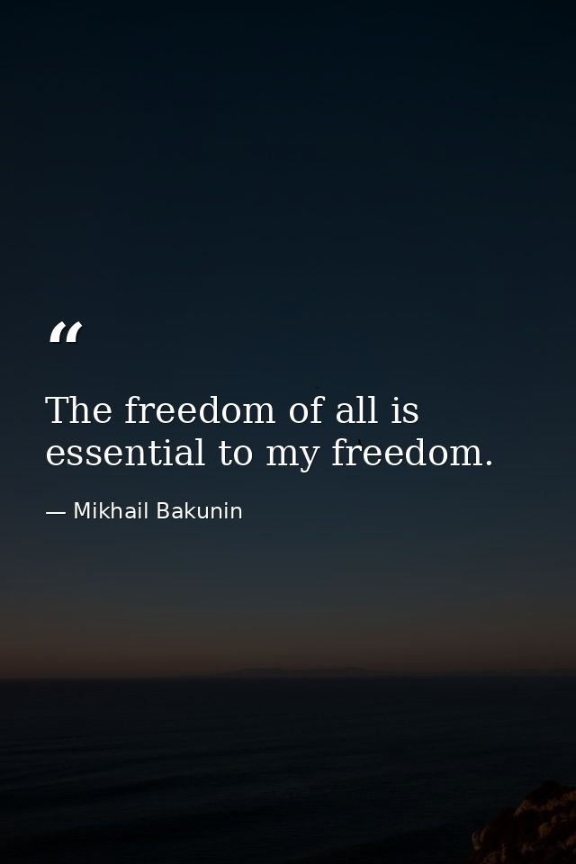 The freedom of all is essential to my freedom. — Mikhail Bakunin