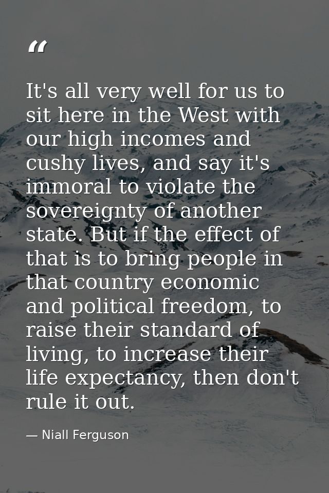 It's all very well for us to sit here in the West with our high incomes and cushy lives, and say it's immoral to violate — Niall Ferguson