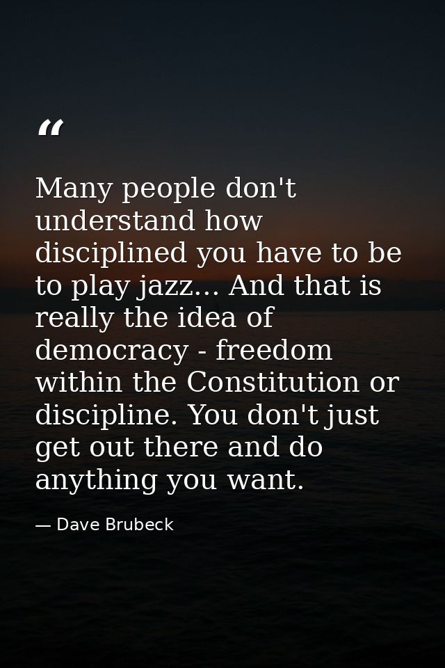 Many people don't understand how disciplined you have to be to play jazz... And that is really the idea of democracy - f — Dave Brubeck