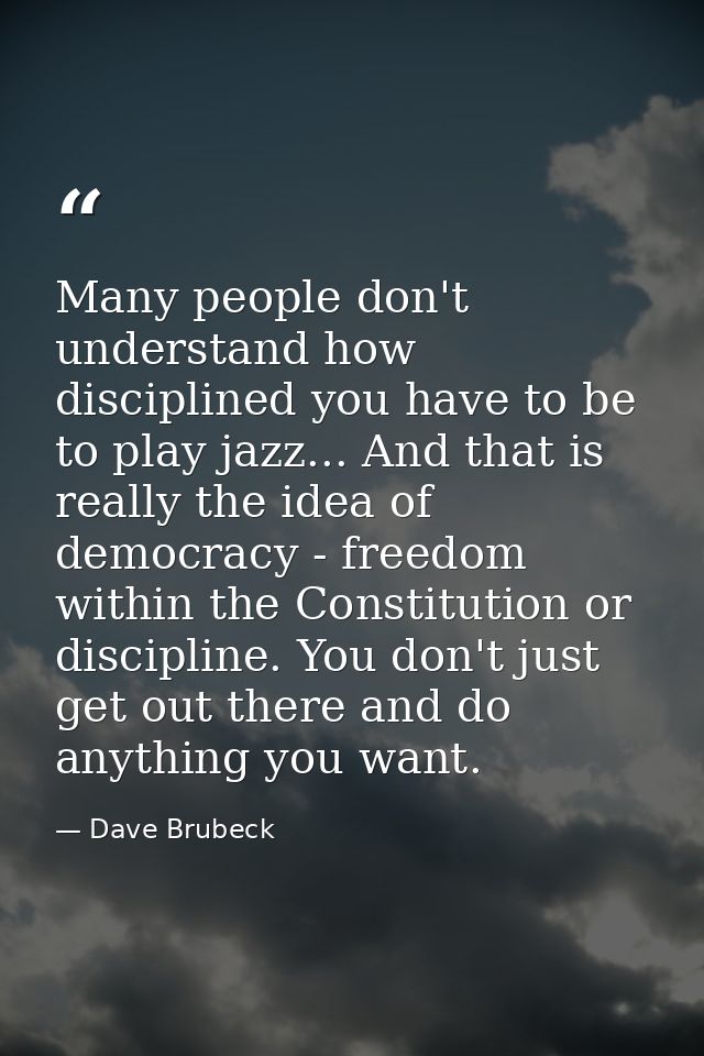 Many people don't understand how disciplined you have to be to play jazz... And that is really the idea of democracy - f — Dave Brubeck
