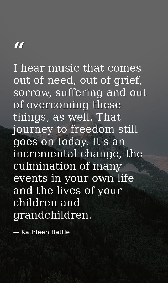 I hear music that comes out of need, out of grief, sorrow, suffering and out of overcoming these things, as well. That j — Kathleen Battle