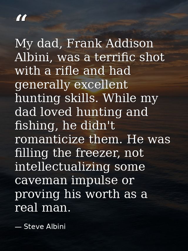 My dad, Frank Addison Albini, was a terrific shot with a rifle and had generally excellent hunting skills. While my dad  — Steve Albini