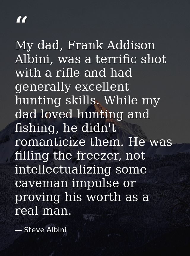 My dad, Frank Addison Albini, was a terrific shot with a rifle and had generally excellent hunting skills. While my dad  — Steve Albini