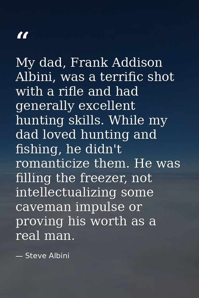 My dad, Frank Addison Albini, was a terrific shot with a rifle and had generally excellent hunting skills. While my dad  — Steve Albini