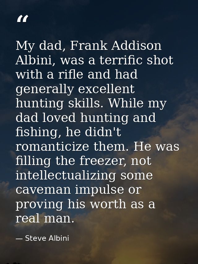 My dad, Frank Addison Albini, was a terrific shot with a rifle and had generally excellent hunting skills. While my dad  — Steve Albini