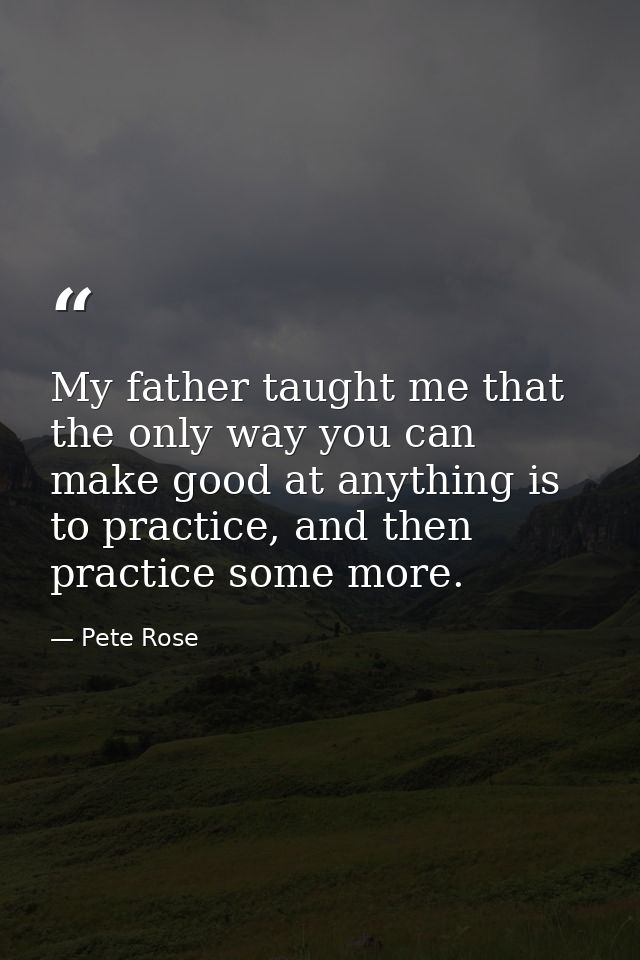 My father taught me that the only way you can make good at anything is to practice, and then practice some more. — Pete Rose