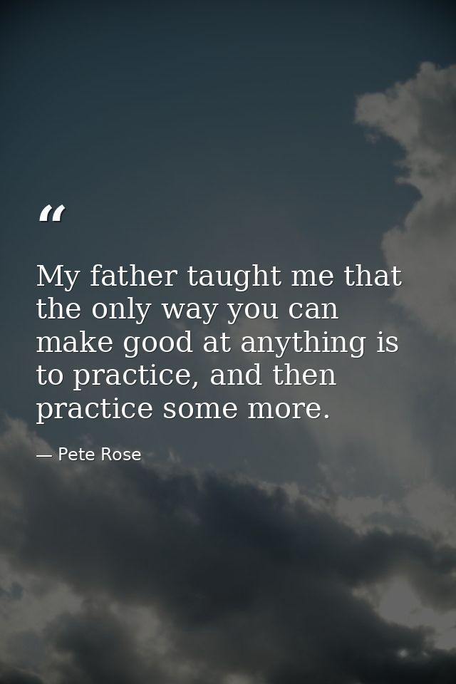 My father taught me that the only way you can make good at anything is to practice, and then practice some more. — Pete Rose