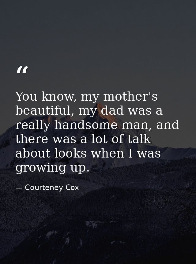 You know, my mother's beautiful, my dad was a really handsome man, and there was a lot of talk about looks when I was gr — Courteney Cox