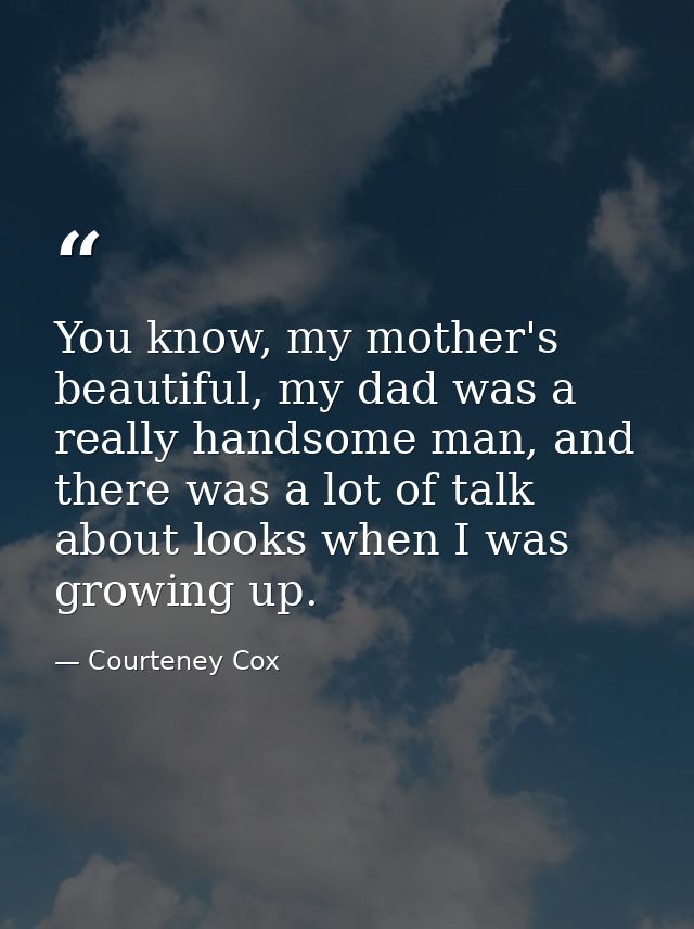 You know, my mother's beautiful, my dad was a really handsome man, and there was a lot of talk about looks when I was gr — Courteney Cox