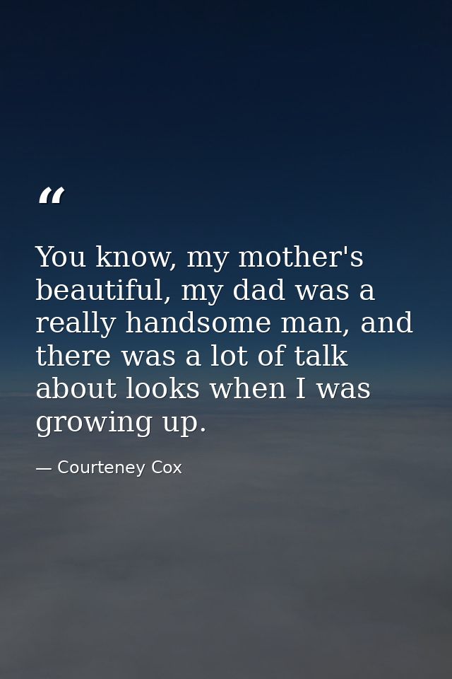 You know, my mother's beautiful, my dad was a really handsome man, and there was a lot of talk about looks when I was gr — Courteney Cox