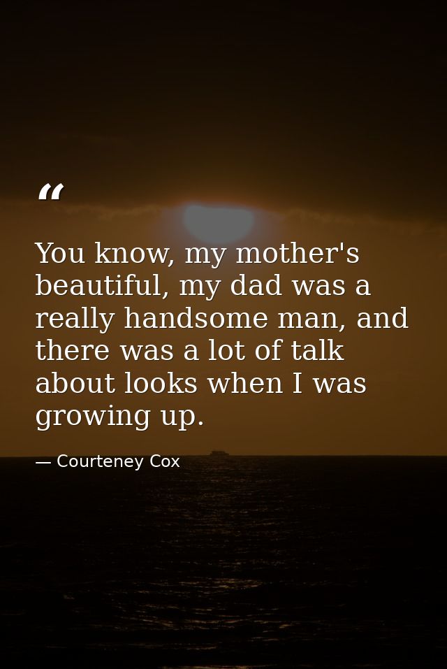 You know, my mother's beautiful, my dad was a really handsome man, and there was a lot of talk about looks when I was gr — Courteney Cox