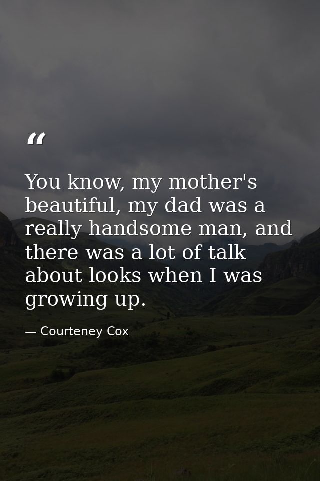 You know, my mother's beautiful, my dad was a really handsome man, and there was a lot of talk about looks when I was gr — Courteney Cox