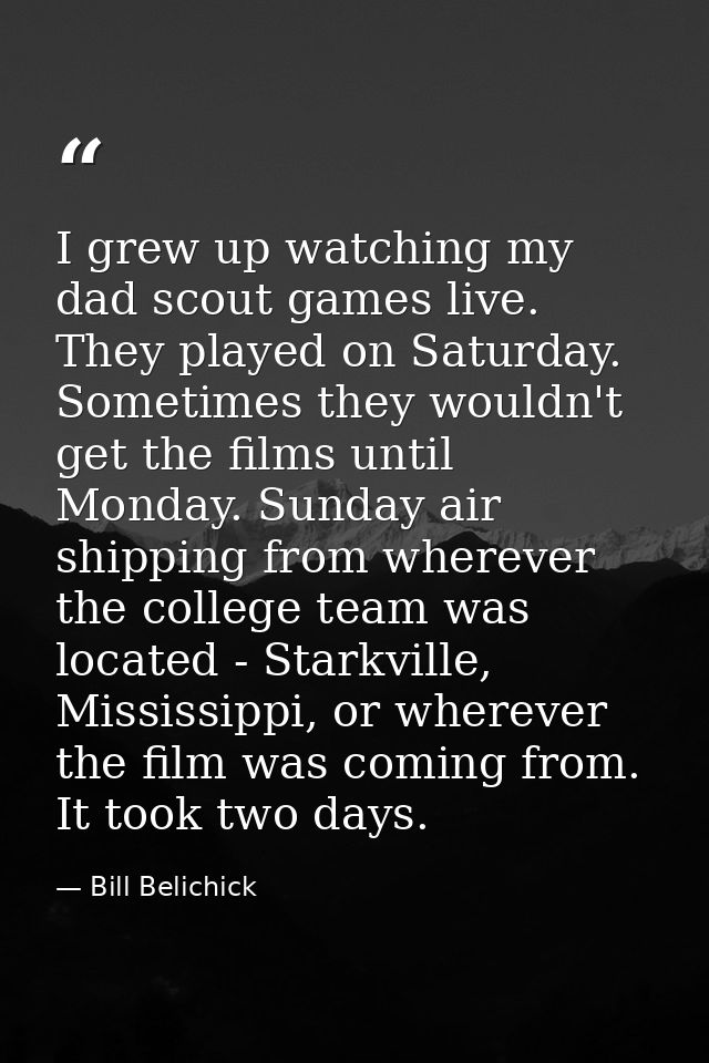 I grew up watching my dad scout games live. They played on Saturday. Sometimes they wouldn't get the films until Monday. — Bill Belichick