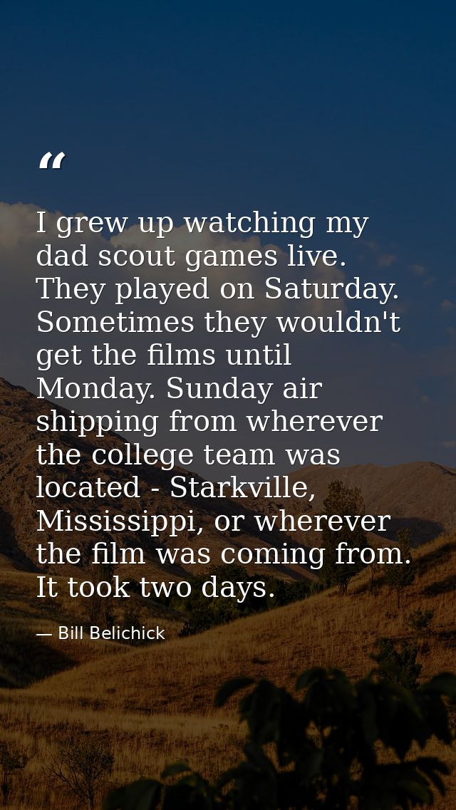 I grew up watching my dad scout games live. They played on Saturday. Sometimes they wouldn't get the films until Monday. — Bill Belichick