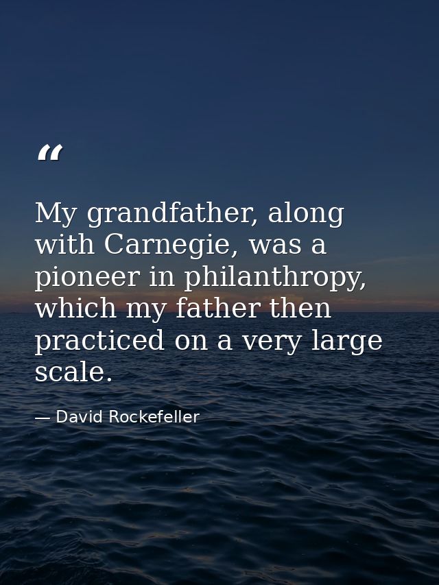 My grandfather, along with Carnegie, was a pioneer in philanthropy, which my father then practiced on a very large scale — David Rockefeller