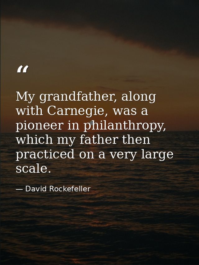 My grandfather, along with Carnegie, was a pioneer in philanthropy, which my father then practiced on a very large scale — David Rockefeller
