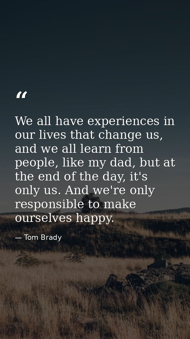 We all have experiences in our lives that change us, and we all learn from people, like my dad, but at the end of the da — Tom Brady