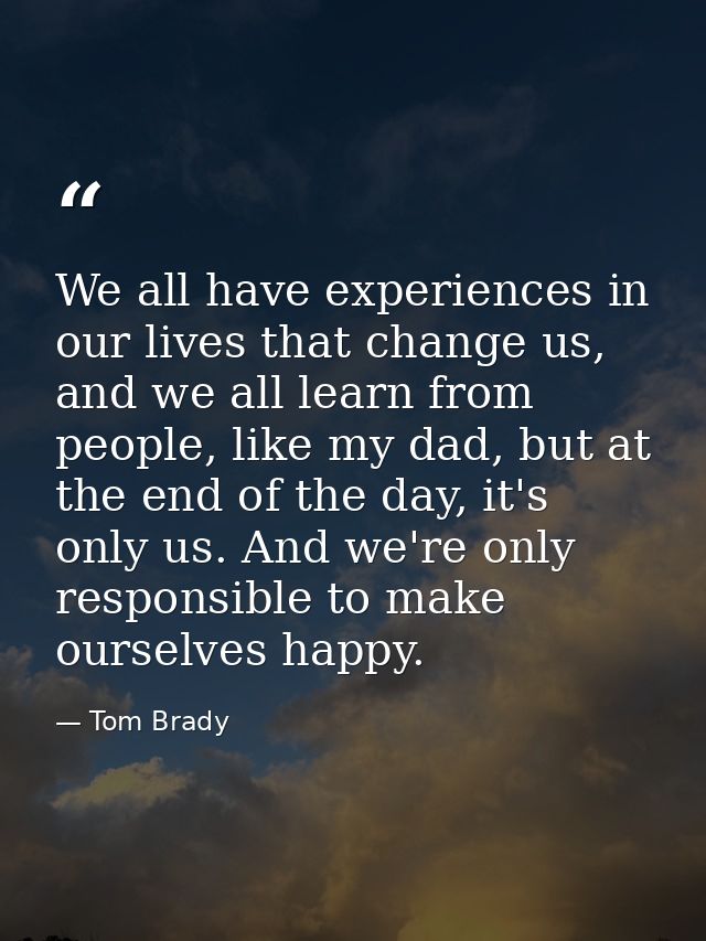 We all have experiences in our lives that change us, and we all learn from people, like my dad, but at the end of the da — Tom Brady