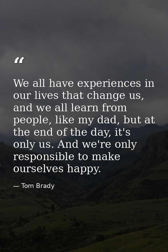 We all have experiences in our lives that change us, and we all learn from people, like my dad, but at the end of the da — Tom Brady