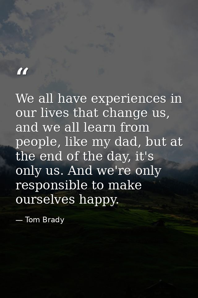 We all have experiences in our lives that change us, and we all learn from people, like my dad, but at the end of the da — Tom Brady
