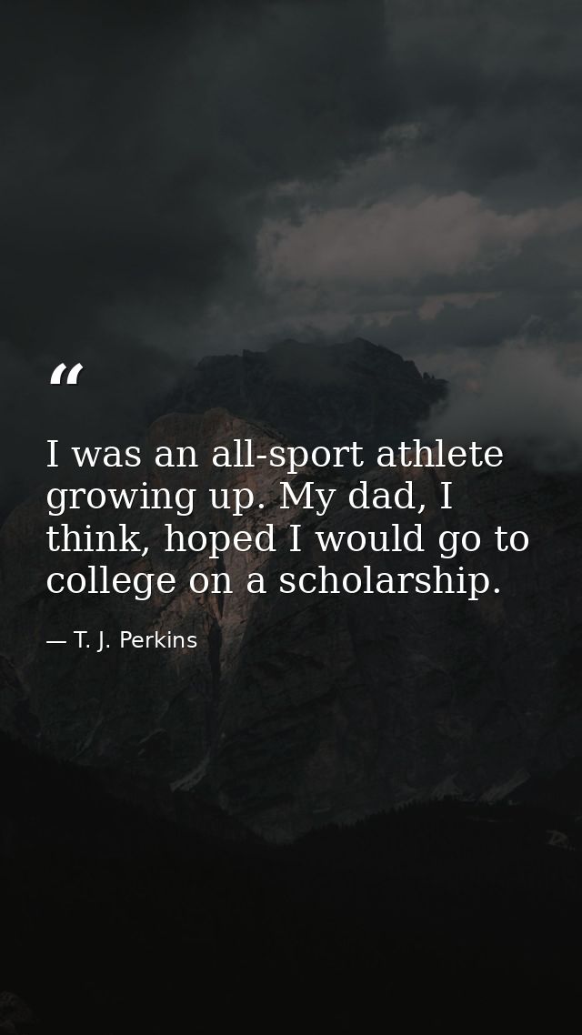 I was an all-sport athlete growing up. My dad, I think, hoped I would go to college on a scholarship. — T. J. Perkins