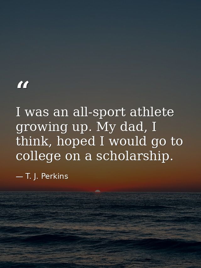 I was an all-sport athlete growing up. My dad, I think, hoped I would go to college on a scholarship. — T. J. Perkins