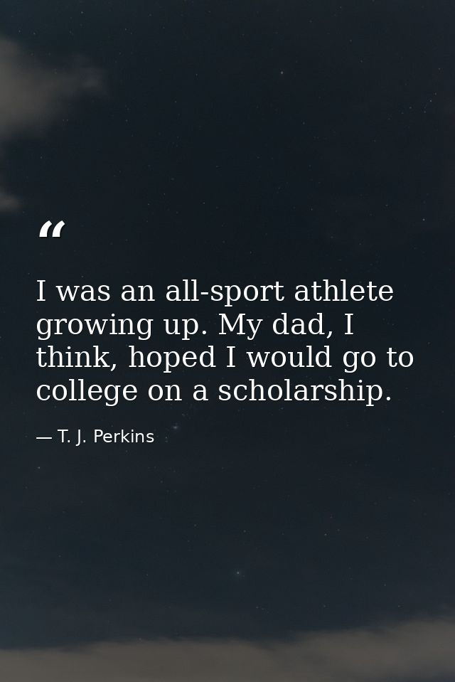 I was an all-sport athlete growing up. My dad, I think, hoped I would go to college on a scholarship. — T. J. Perkins