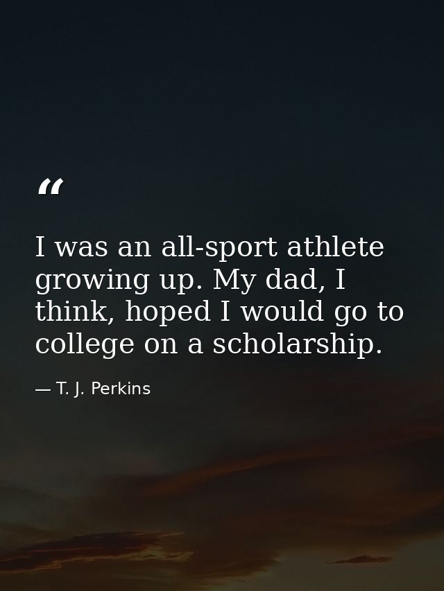 I was an all-sport athlete growing up. My dad, I think, hoped I would go to college on a scholarship. — T. J. Perkins