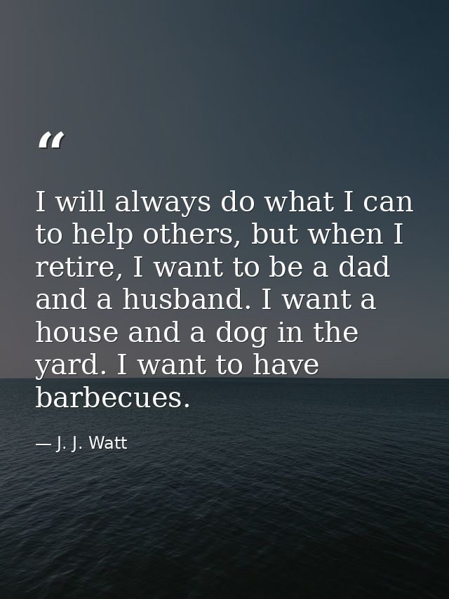 I will always do what I can to help others, but when I retire, I want to be a dad and a husband. I want a house and a do — J. J. Watt