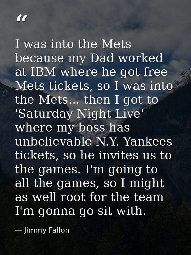 I was into the Mets because my Dad worked at IBM where he got free Mets tickets, so I was into the Mets... then I got to — Jimmy Fallon
