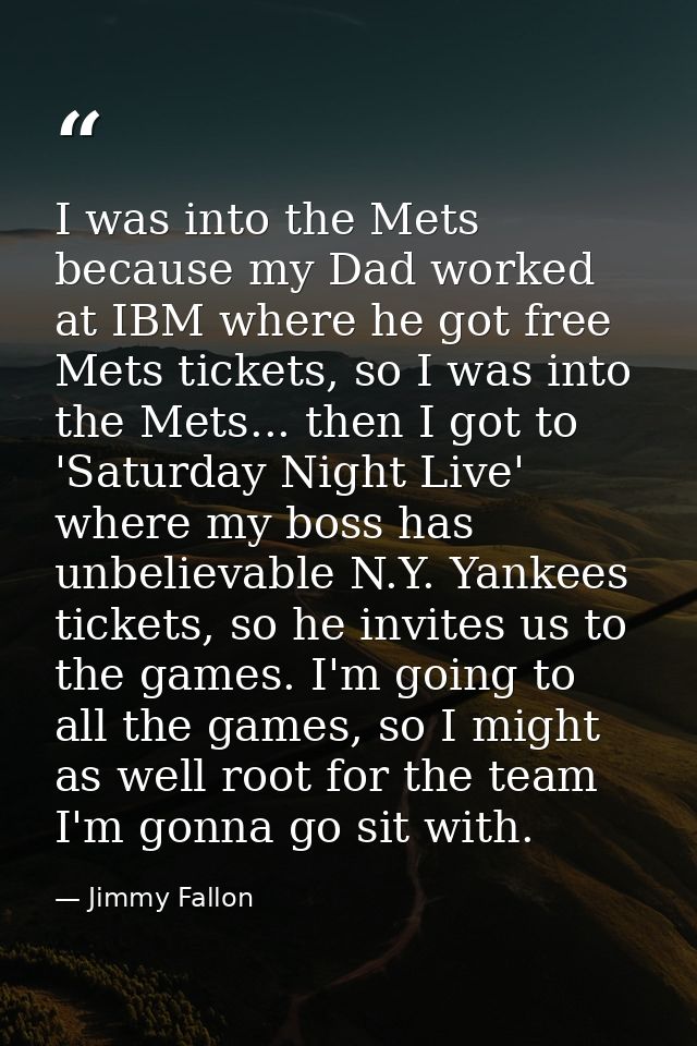 I was into the Mets because my Dad worked at IBM where he got free Mets tickets, so I was into the Mets... then I got to — Jimmy Fallon