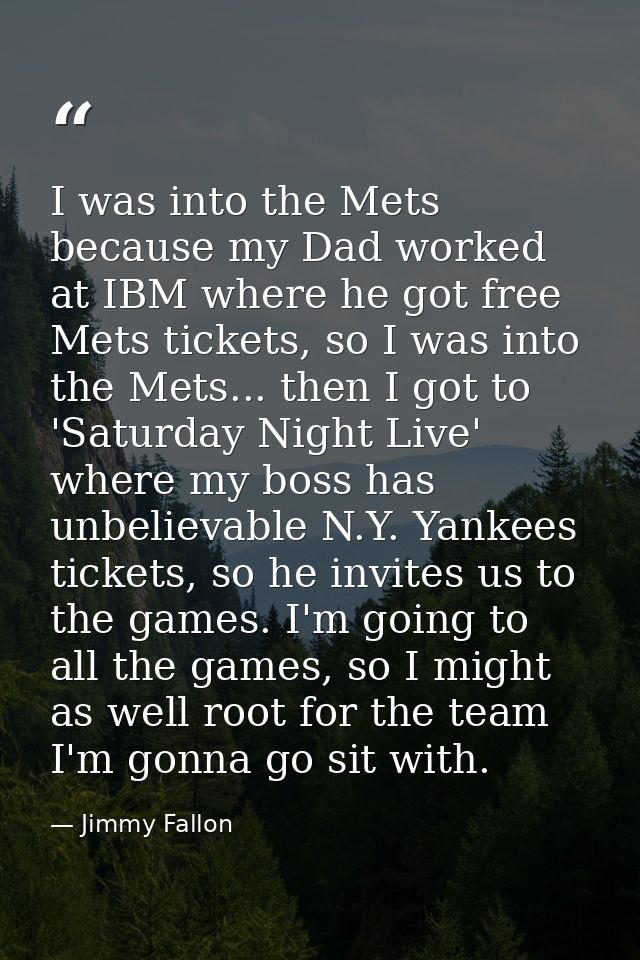I was into the Mets because my Dad worked at IBM where he got free Mets tickets, so I was into the Mets... then I got to — Jimmy Fallon