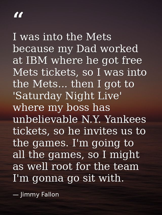 I was into the Mets because my Dad worked at IBM where he got free Mets tickets, so I was into the Mets... then I got to — Jimmy Fallon