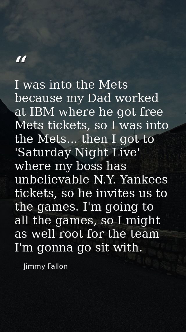 I was into the Mets because my Dad worked at IBM where he got free Mets tickets, so I was into the Mets... then I got to — Jimmy Fallon