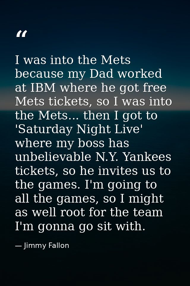 I was into the Mets because my Dad worked at IBM where he got free Mets tickets, so I was into the Mets... then I got to — Jimmy Fallon