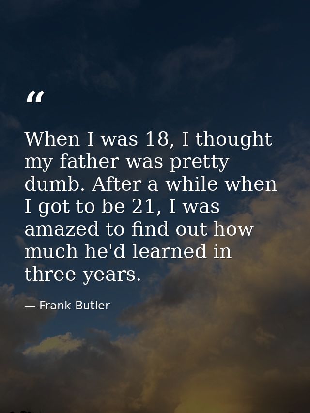 When I was 18, I thought my father was pretty dumb. After a while when I got to be 21, I was amazed to find out how much — Frank Butler