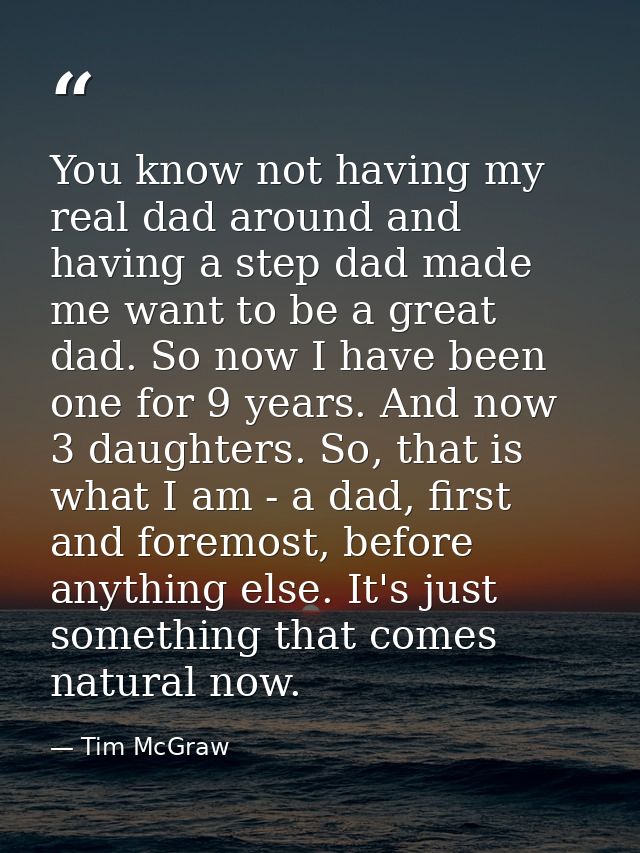 You know not having my real dad around and having a step dad made me want to be a great dad. So now I have been one for  — Tim McGraw