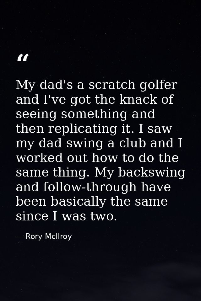 My dad's a scratch golfer and I've got the knack of seeing something and then replicating it. I saw my dad swing a club  — Rory McIlroy