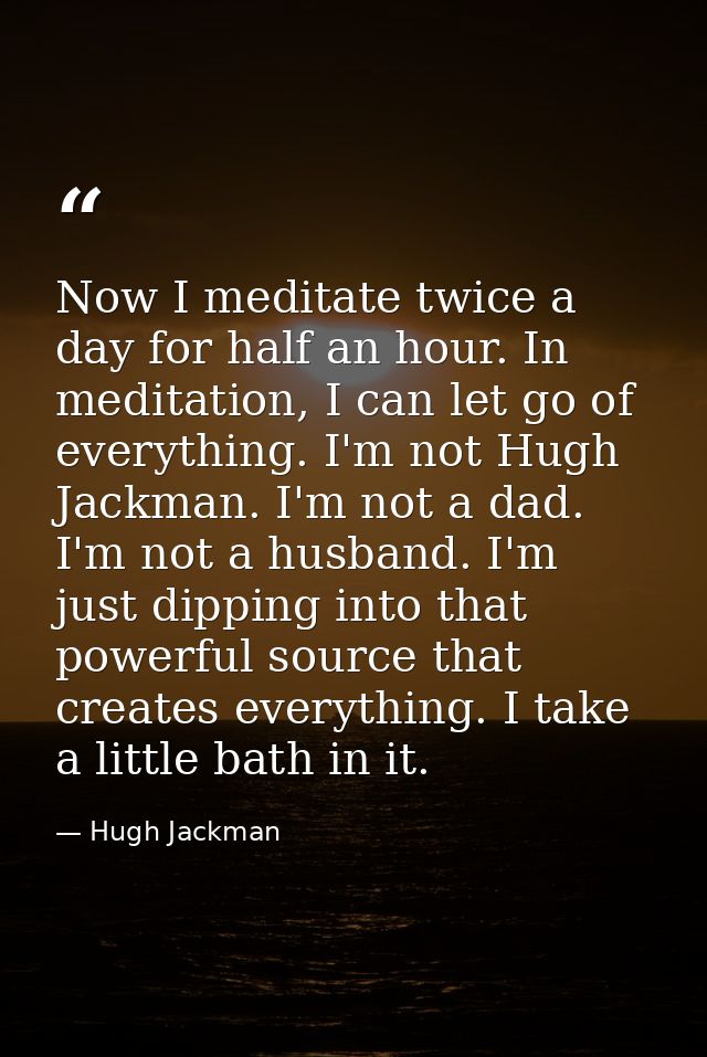 Now I meditate twice a day for half an hour. In meditation, I can let go of everything. I'm not Hugh Jackman. I'm not a  — Hugh Jackman