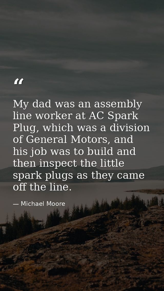 My dad was an assembly line worker at AC Spark Plug, which was a division of General Motors, and his job was to build an — Michael Moore