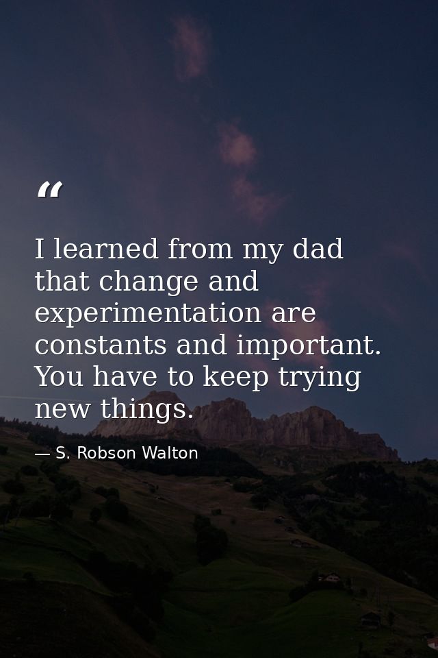 I learned from my dad that change and experimentation are constants and important. You have to keep trying new things. — S. Robson Walton