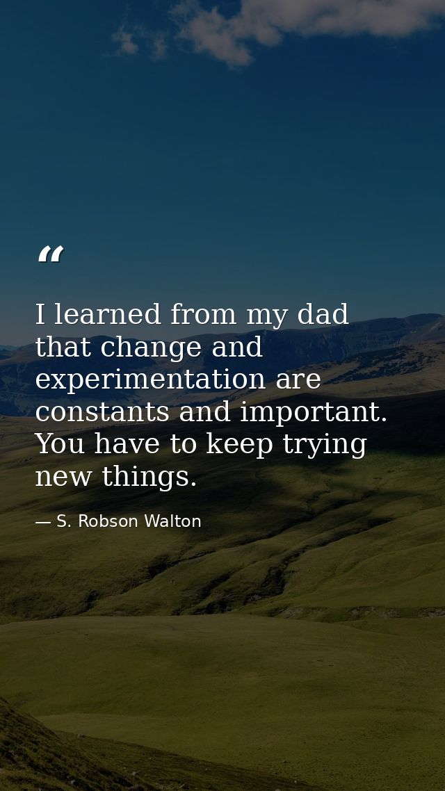 I learned from my dad that change and experimentation are constants and important. You have to keep trying new things. — S. Robson Walton