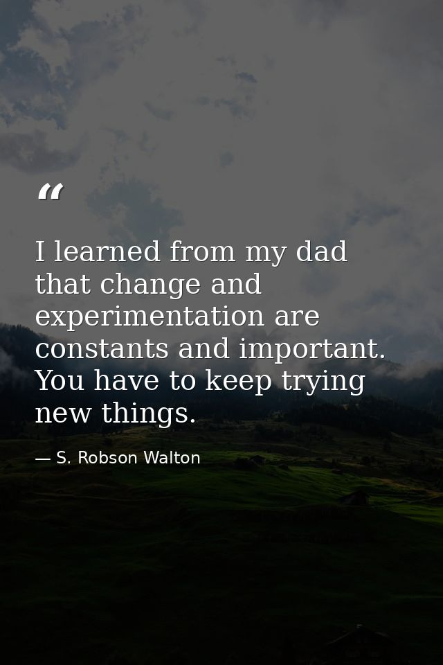 I learned from my dad that change and experimentation are constants and important. You have to keep trying new things. — S. Robson Walton